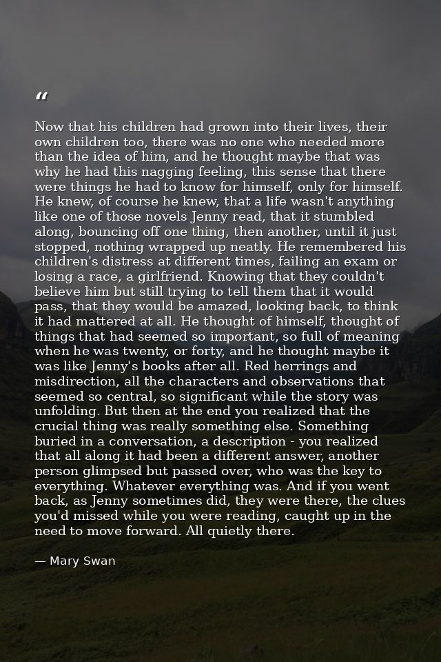 Now that his children had grown into their lives, their own children too, there was no one who needed more than the idea — Mary Swan