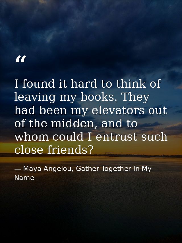 I found it hard to think of leaving my books. They had been my elevators out of the midden, and to whom could I entrust  — Maya Angelou, Gather Together in My Name