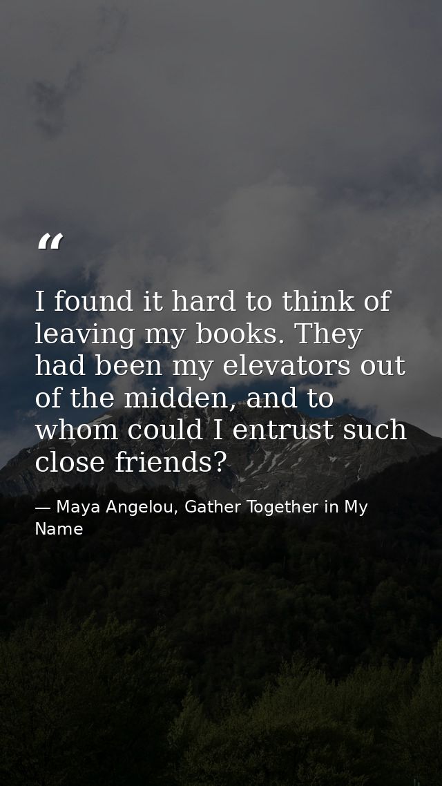 I found it hard to think of leaving my books. They had been my elevators out of the midden, and to whom could I entrust  — Maya Angelou, Gather Together in My Name