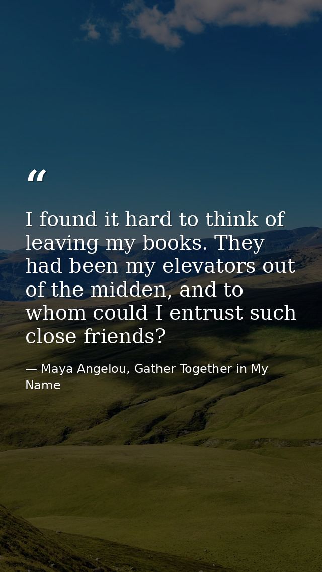 I found it hard to think of leaving my books. They had been my elevators out of the midden, and to whom could I entrust  — Maya Angelou, Gather Together in My Name