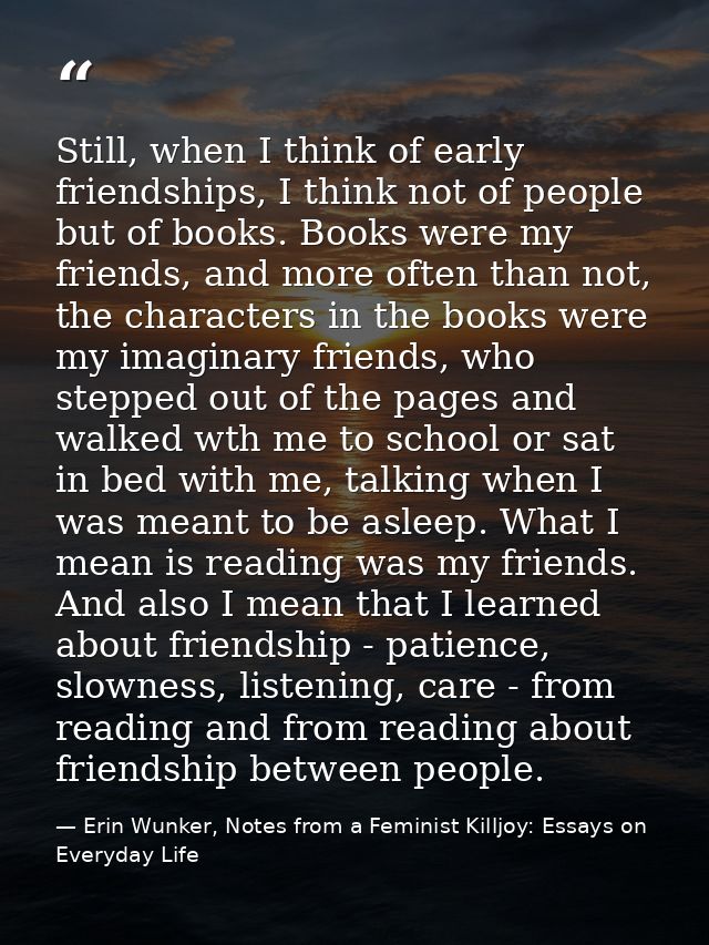 Still, when I think of early friendships, I think not of people but of books. Books were my friends, and more often than — Erin Wunker, Notes from a Feminist Killjoy: Essays on Everyday Life