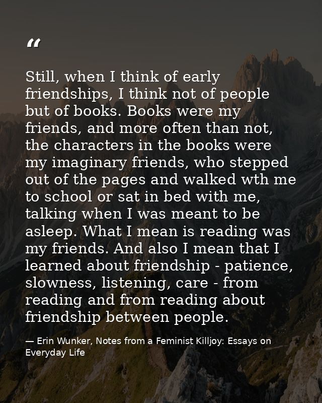 Still, when I think of early friendships, I think not of people but of books. Books were my friends, and more often than — Erin Wunker, Notes from a Feminist Killjoy: Essays on Everyday Life
