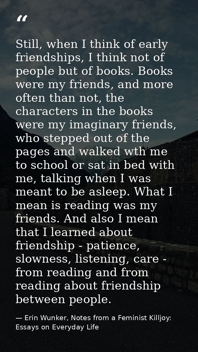 Still, when I think of early friendships, I think not of people but of books. Books were my friends, and more often than — Erin Wunker, Notes from a Feminist Killjoy: Essays on Everyday Life
