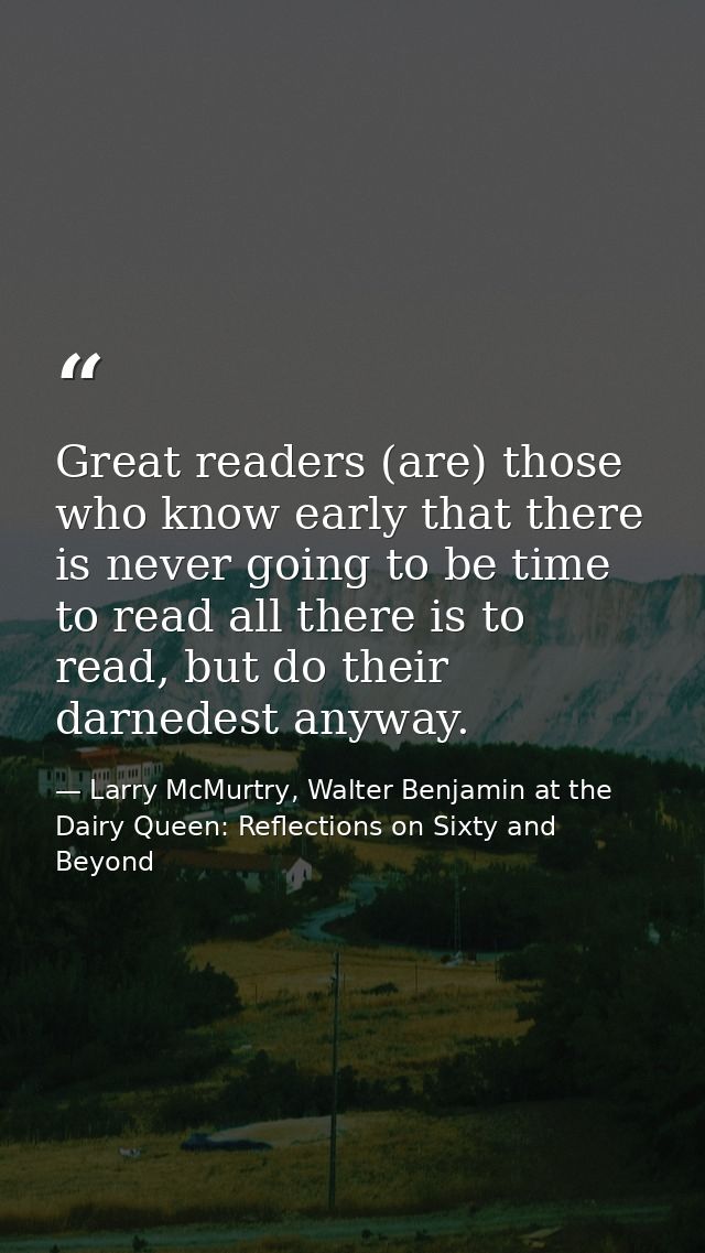 Great readers (are) those who know early that there is never going to be time to read all there is to read, but do their — Larry McMurtry, Walter Benjamin at the Dairy Queen: Reflections on Sixty and Beyond