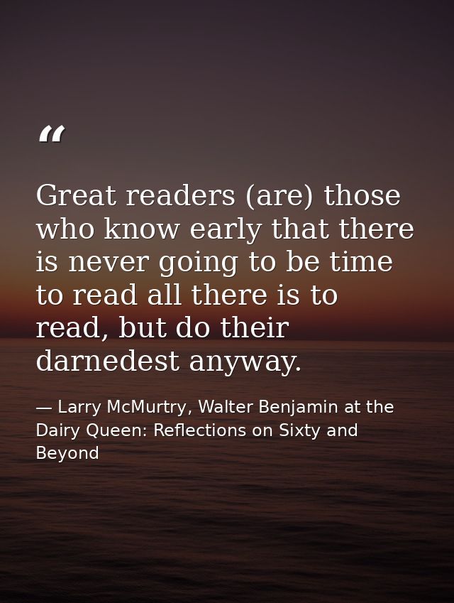 Great readers (are) those who know early that there is never going to be time to read all there is to read, but do their — Larry McMurtry, Walter Benjamin at the Dairy Queen: Reflections on Sixty and Beyond