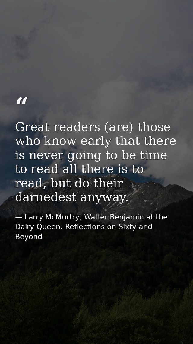 Great readers (are) those who know early that there is never going to be time to read all there is to read, but do their — Larry McMurtry, Walter Benjamin at the Dairy Queen: Reflections on Sixty and Beyond