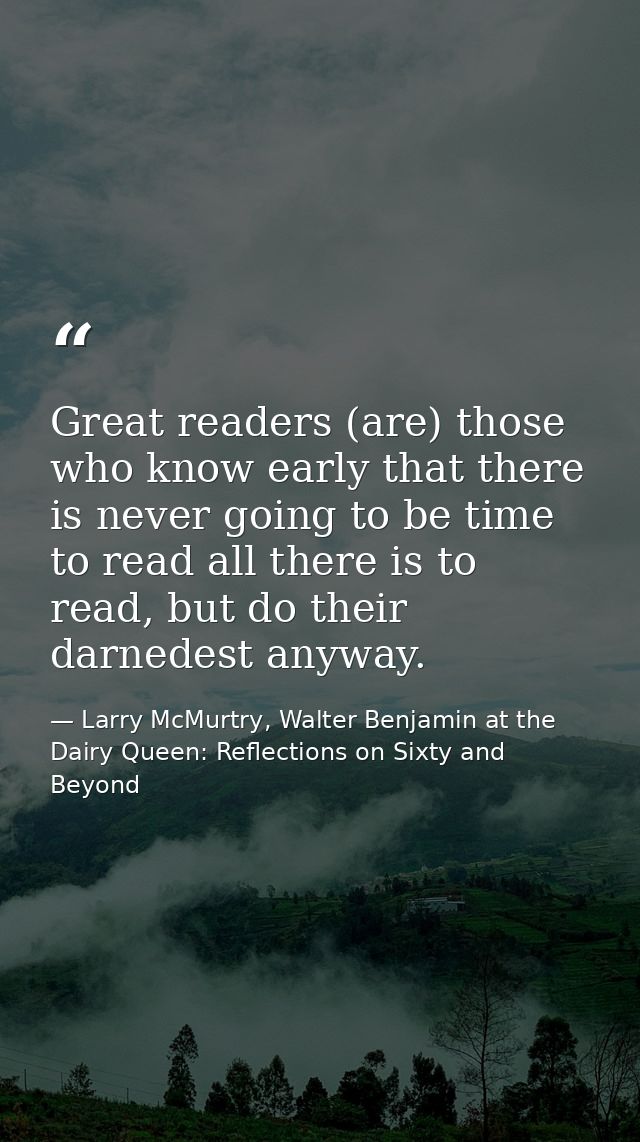 Great readers (are) those who know early that there is never going to be time to read all there is to read, but do their — Larry McMurtry, Walter Benjamin at the Dairy Queen: Reflections on Sixty and Beyond