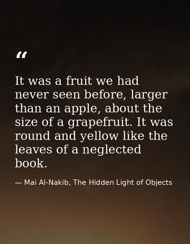 It was a fruit we had never seen before, larger than an apple, about the size of a grapefruit. It was round and yellow l — Mai Al-Nakib, The Hidden Light of Objects