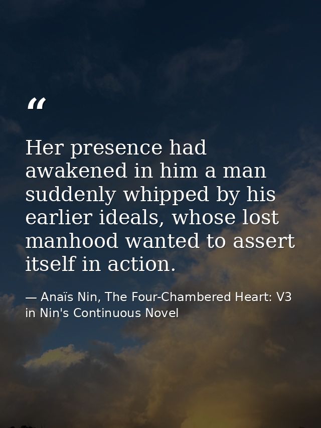 Her presence had awakened in him a man suddenly whipped by his earlier ideals, whose lost manhood wanted to assert itsel — Anaïs Nin, The Four-Chambered Heart: V3 in Nin's Continuous Novel