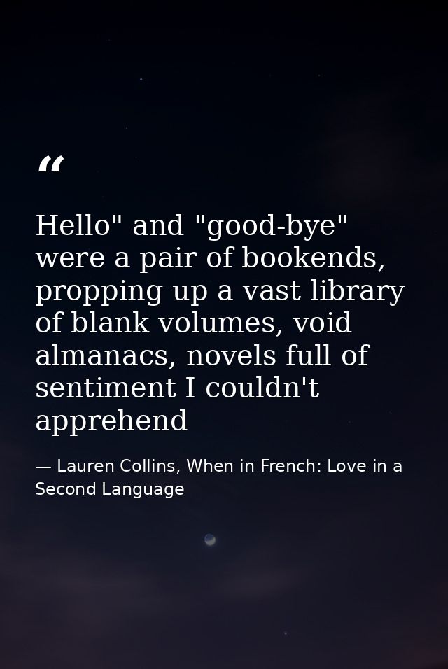 Hello" and "good-bye" were a pair of bookends, propping up a vast library of blank volumes, void almanacs, novels full o — Lauren Collins, When in French: Love in a Second Language