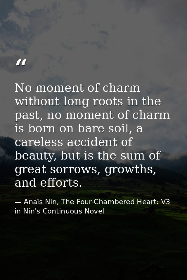 No moment of charm without long roots in the past, no moment of charm is born on bare soil, a careless accident of beaut — Anaïs Nin, The Four-Chambered Heart: V3 in Nin's Continuous Novel