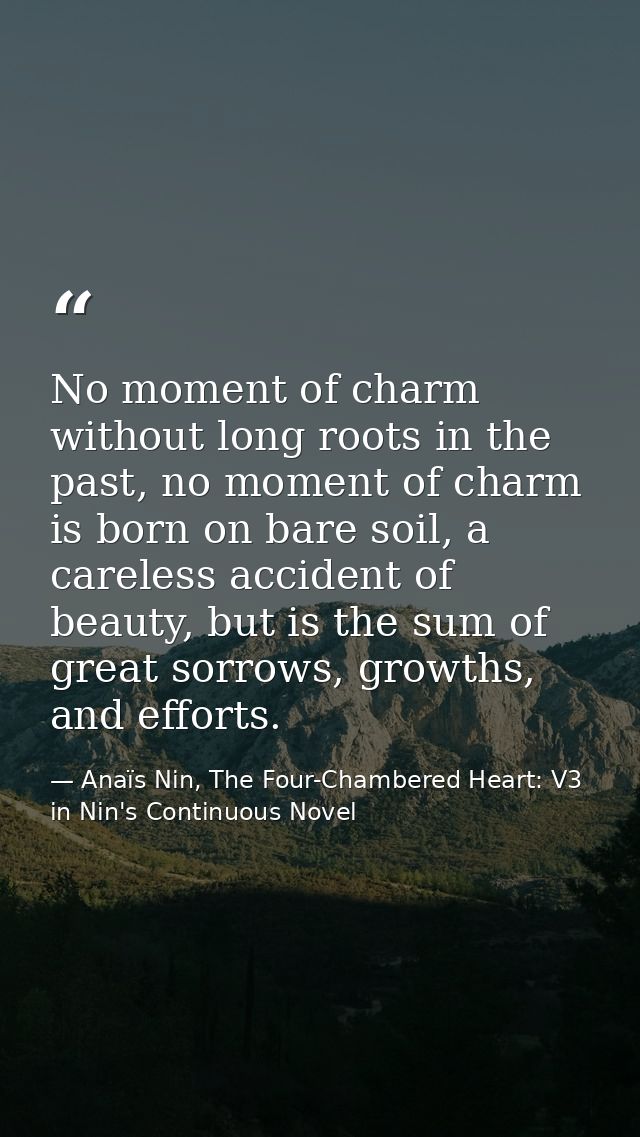 No moment of charm without long roots in the past, no moment of charm is born on bare soil, a careless accident of beaut — Anaïs Nin, The Four-Chambered Heart: V3 in Nin's Continuous Novel