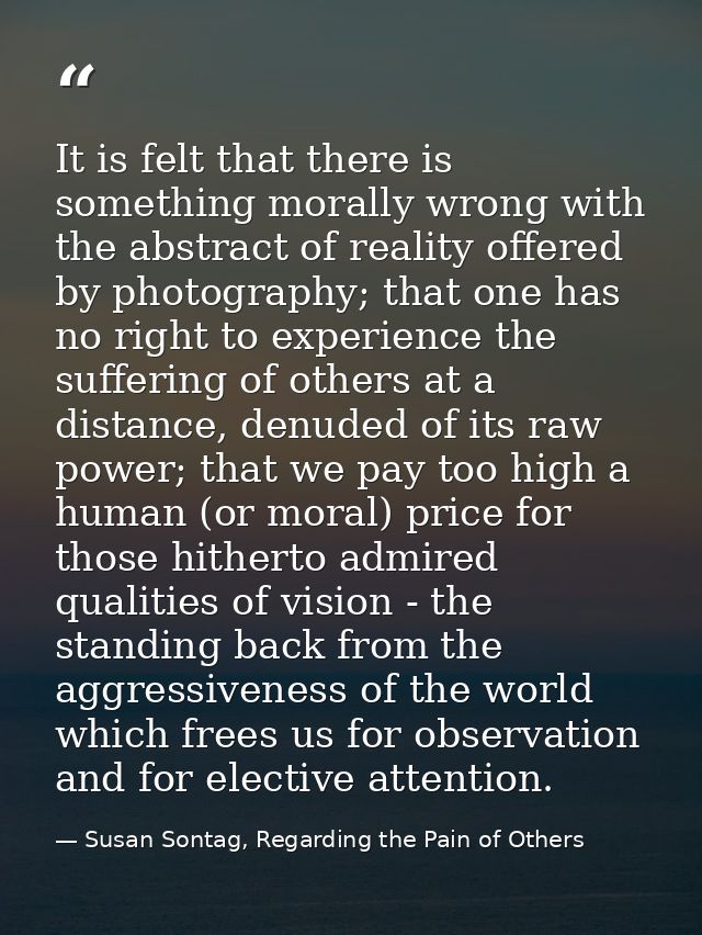 It is felt that there is something morally wrong with the abstract of reality offered by photography; that one has no ri — Susan Sontag, Regarding the Pain of Others