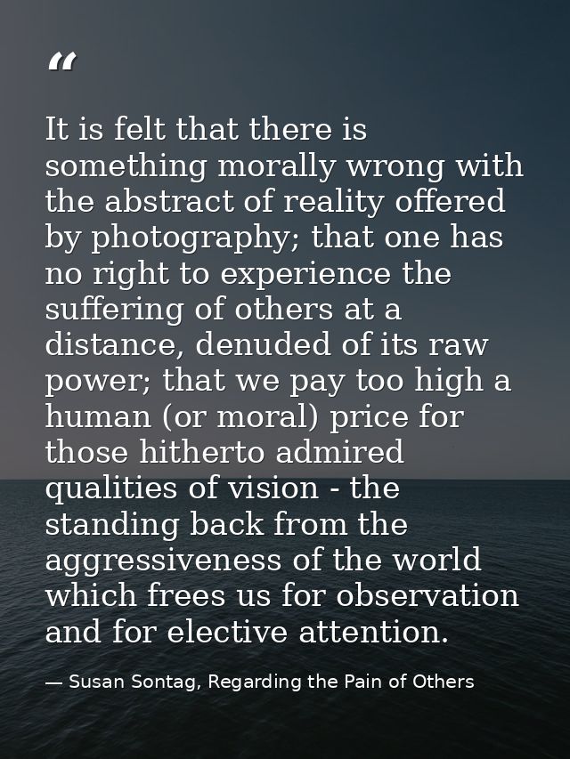 It is felt that there is something morally wrong with the abstract of reality offered by photography; that one has no ri — Susan Sontag, Regarding the Pain of Others