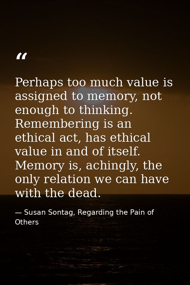 Perhaps too much value is assigned to memory, not enough to thinking. Remembering is an ethical act, has ethical value i — Susan Sontag, Regarding the Pain of Others