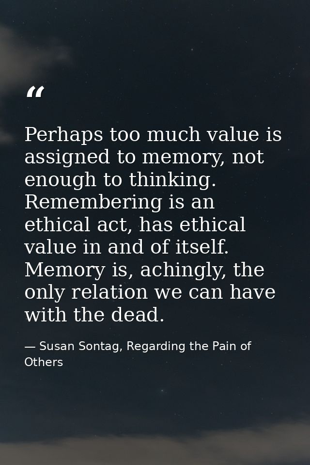 Perhaps too much value is assigned to memory, not enough to thinking. Remembering is an ethical act, has ethical value i — Susan Sontag, Regarding the Pain of Others