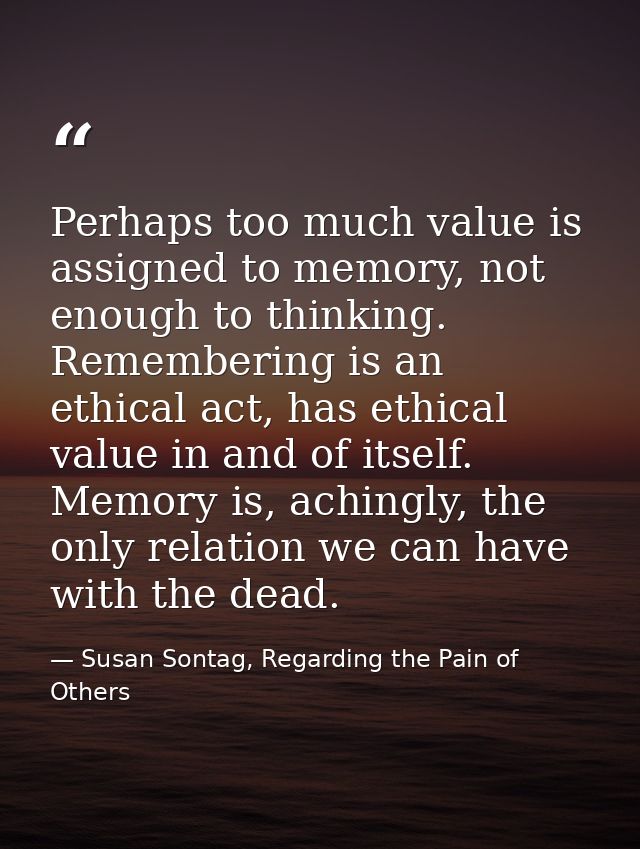 Perhaps too much value is assigned to memory, not enough to thinking. Remembering is an ethical act, has ethical value i — Susan Sontag, Regarding the Pain of Others