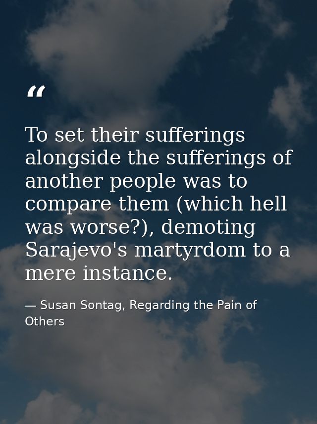 To set their sufferings alongside the sufferings of another people was to compare them (which hell was worse?), demoting — Susan Sontag, Regarding the Pain of Others