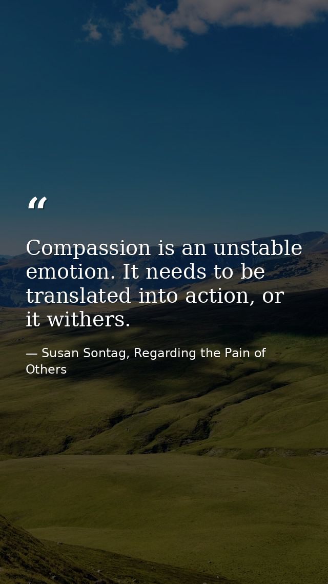 Compassion is an unstable emotion. It needs to be translated into action, or it withers. — Susan Sontag, Regarding the Pain of Others