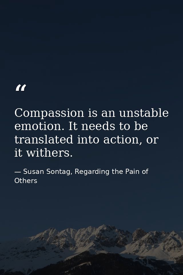 Compassion is an unstable emotion. It needs to be translated into action, or it withers. — Susan Sontag, Regarding the Pain of Others