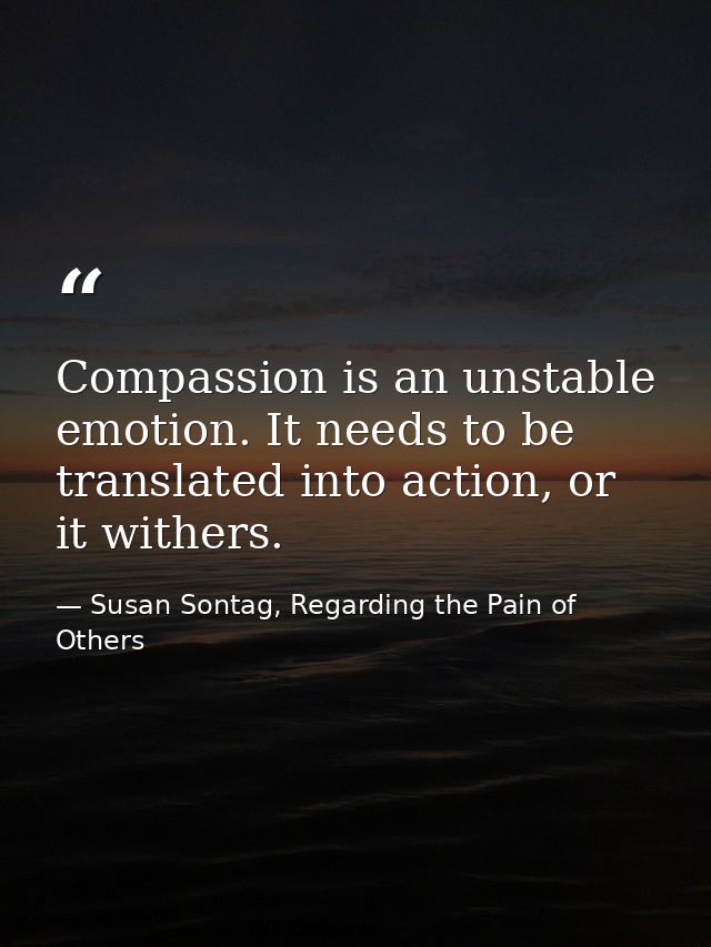 Compassion is an unstable emotion. It needs to be translated into action, or it withers. — Susan Sontag, Regarding the Pain of Others