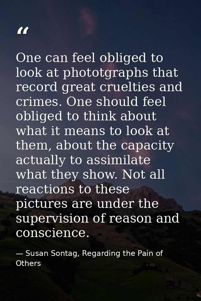 One can feel obliged to look at phototgraphs that record great cruelties and crimes. One should feel obliged to think ab — Susan Sontag, Regarding the Pain of Others