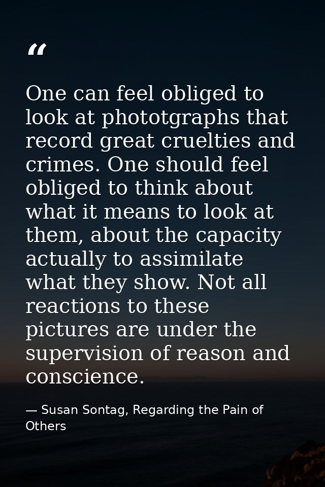 One can feel obliged to look at phototgraphs that record great cruelties and crimes. One should feel obliged to think ab — Susan Sontag, Regarding the Pain of Others
