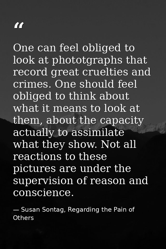 One can feel obliged to look at phototgraphs that record great cruelties and crimes. One should feel obliged to think ab — Susan Sontag, Regarding the Pain of Others