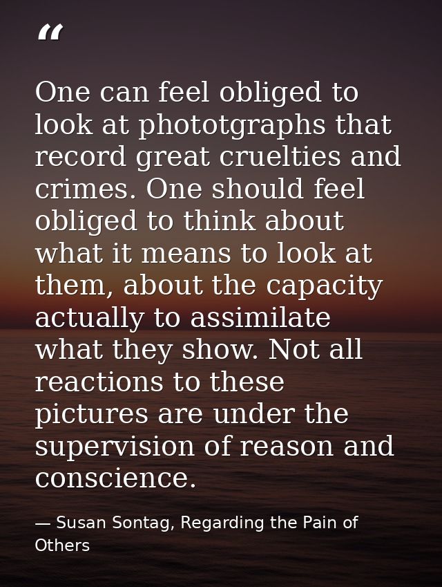 One can feel obliged to look at phototgraphs that record great cruelties and crimes. One should feel obliged to think ab — Susan Sontag, Regarding the Pain of Others