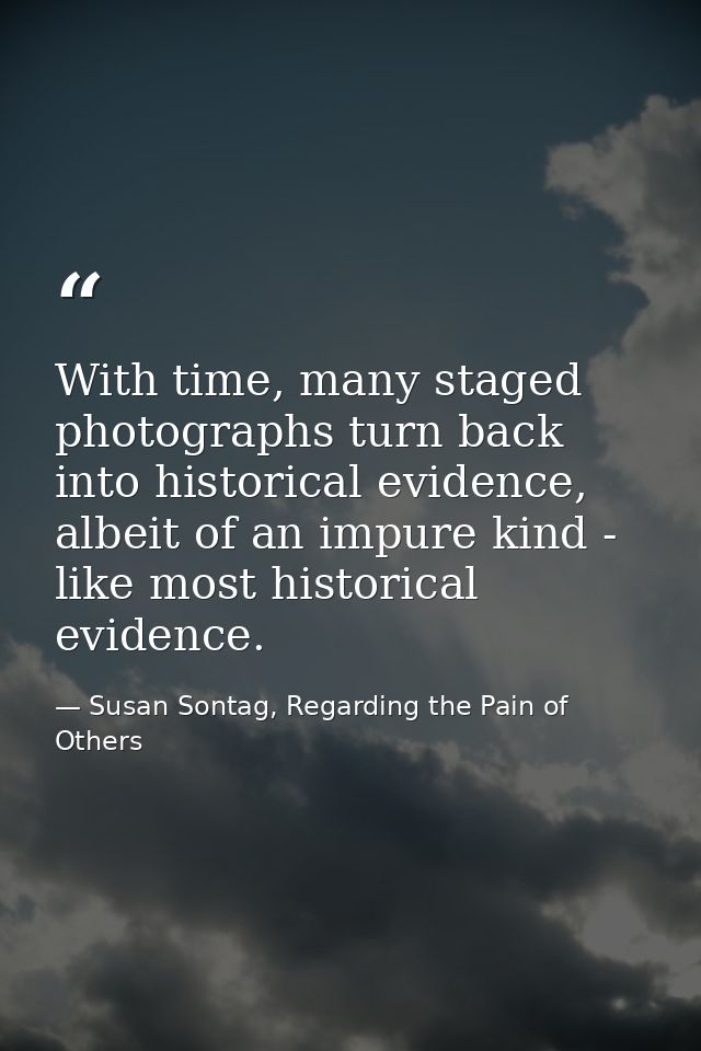 With time, many staged photographs turn back into historical evidence, albeit of an impure kind - like most historical e — Susan Sontag, Regarding the Pain of Others