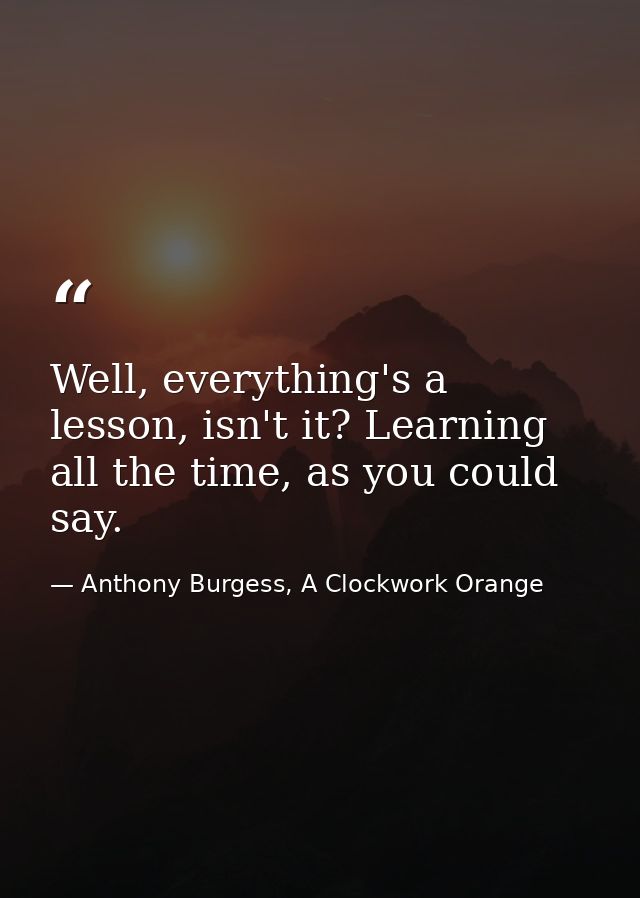 Well, everything's a lesson, isn't it? Learning all the time, as you could say. — Anthony Burgess, A Clockwork Orange