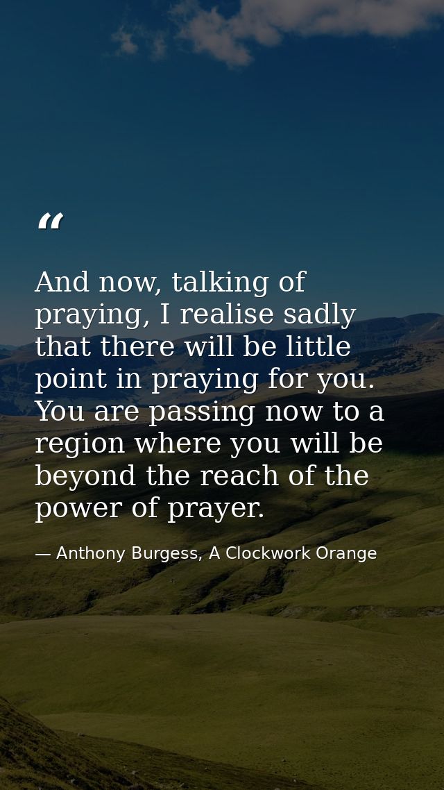 And now, talking of praying, I realise sadly that there will be little point in praying for you. You are passing now to  — Anthony Burgess, A Clockwork Orange