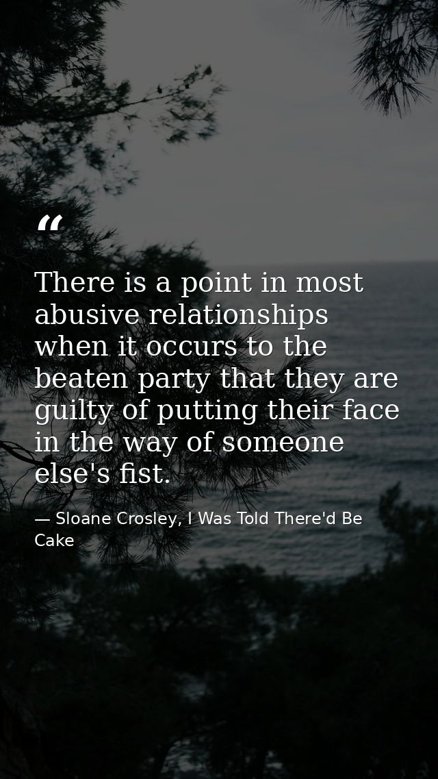 There is a point in most abusive relationships when it occurs to the beaten party that they are guilty of putting their  — Sloane Crosley, I Was Told There'd Be Cake