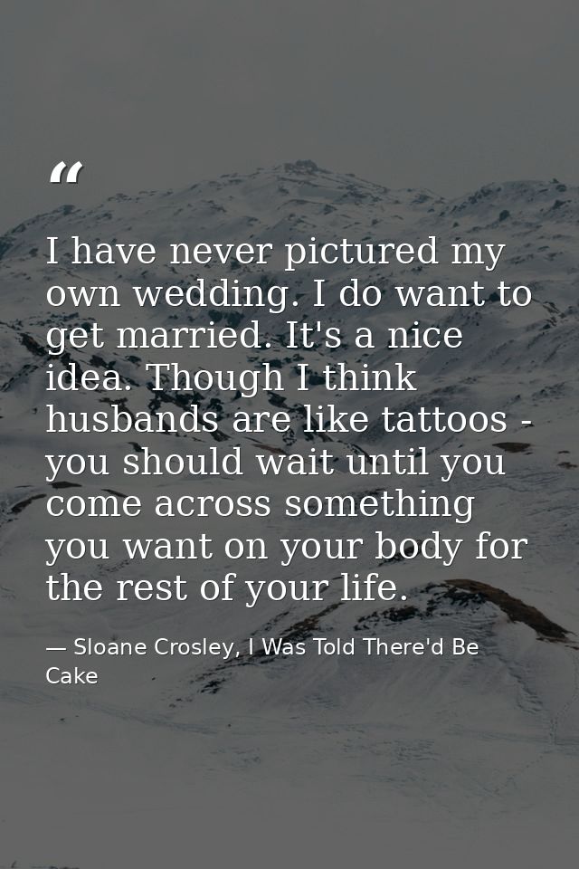 I have never pictured my own wedding. I do want to get married. It's a nice idea. Though I think husbands are like tatto — Sloane Crosley, I Was Told There'd Be Cake