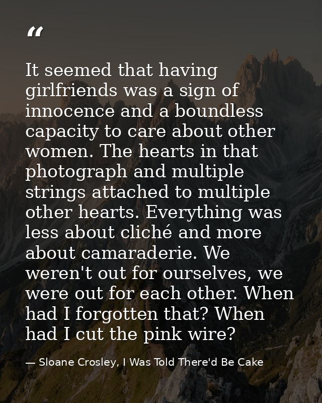 It seemed that having girlfriends was a sign of innocence and a boundless capacity to care about other women. The hearts — Sloane Crosley, I Was Told There'd Be Cake