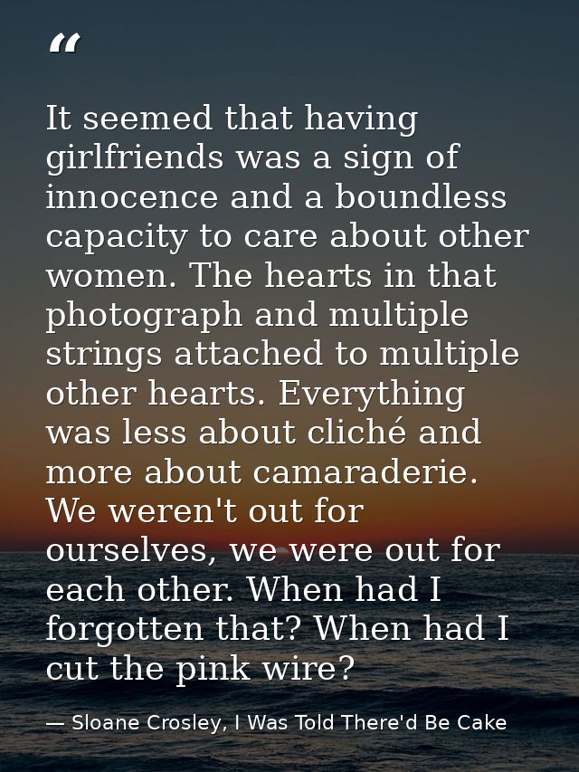 It seemed that having girlfriends was a sign of innocence and a boundless capacity to care about other women. The hearts — Sloane Crosley, I Was Told There'd Be Cake