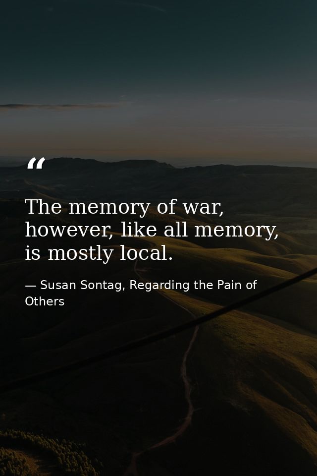 The memory of war, however, like all memory, is mostly local. — Susan Sontag, Regarding the Pain of Others
