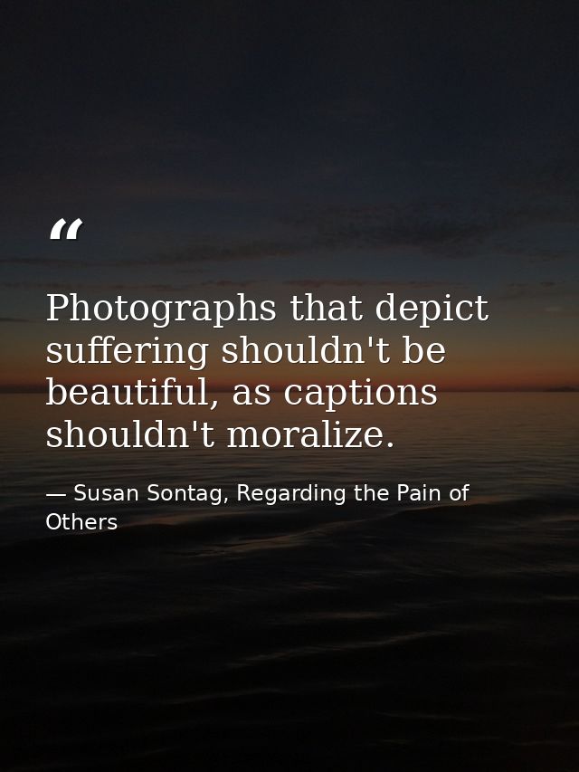 Photographs that depict suffering shouldn't be beautiful, as captions shouldn't moralize. — Susan Sontag, Regarding the Pain of Others