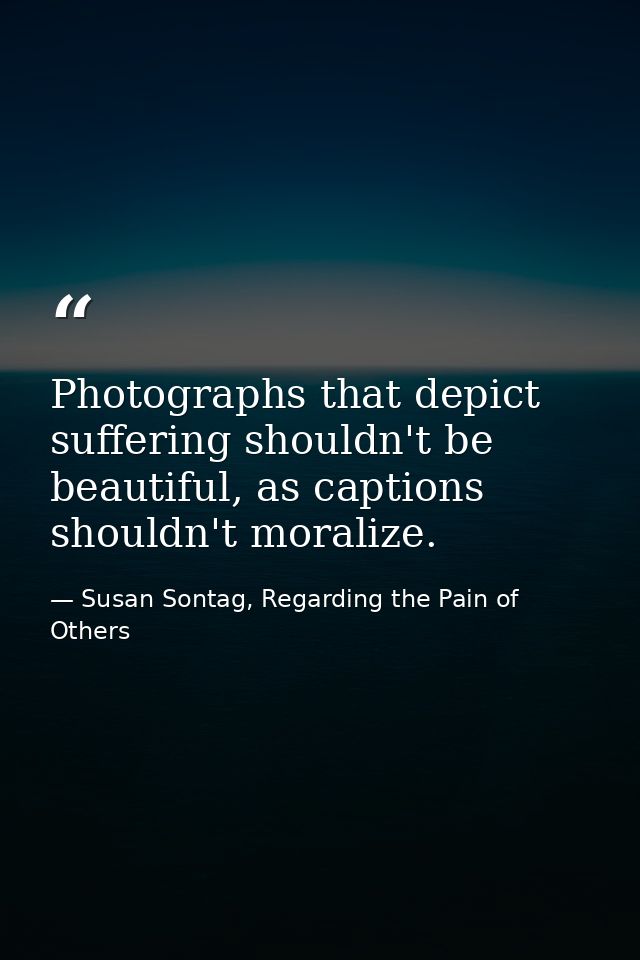 Photographs that depict suffering shouldn't be beautiful, as captions shouldn't moralize. — Susan Sontag, Regarding the Pain of Others