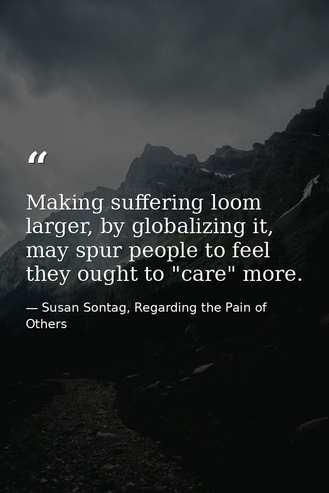 Making suffering loom larger, by globalizing it, may spur people to feel they ought to "care" more. — Susan Sontag, Regarding the Pain of Others