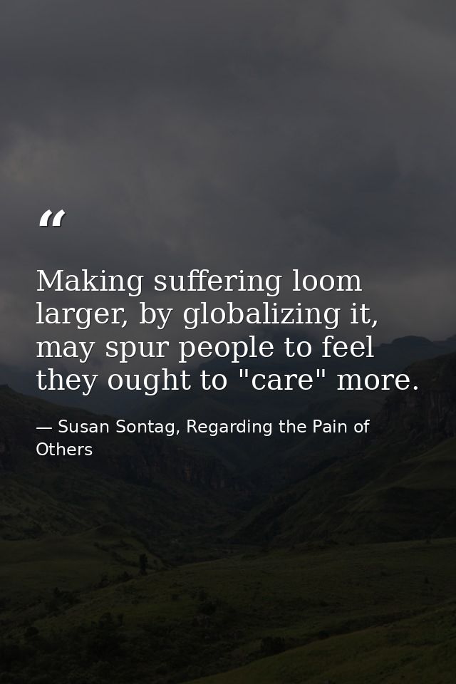 Making suffering loom larger, by globalizing it, may spur people to feel they ought to "care" more. — Susan Sontag, Regarding the Pain of Others