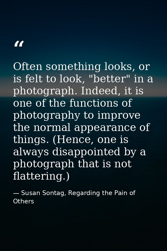 Often something looks, or is felt to look, "better" in a photograph. Indeed, it is one of the functions of photography t — Susan Sontag, Regarding the Pain of Others