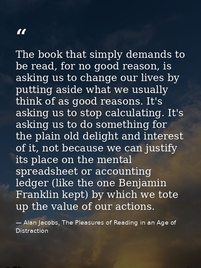 The book that simply demands to be read, for no good reason, is asking us to change our lives by putting aside what we u — Alan Jacobs, The Pleasures of Reading in an Age of Distraction