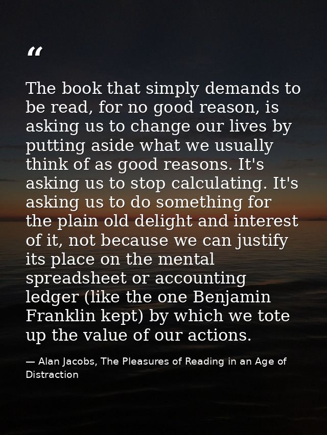 The book that simply demands to be read, for no good reason, is asking us to change our lives by putting aside what we u — Alan Jacobs, The Pleasures of Reading in an Age of Distraction