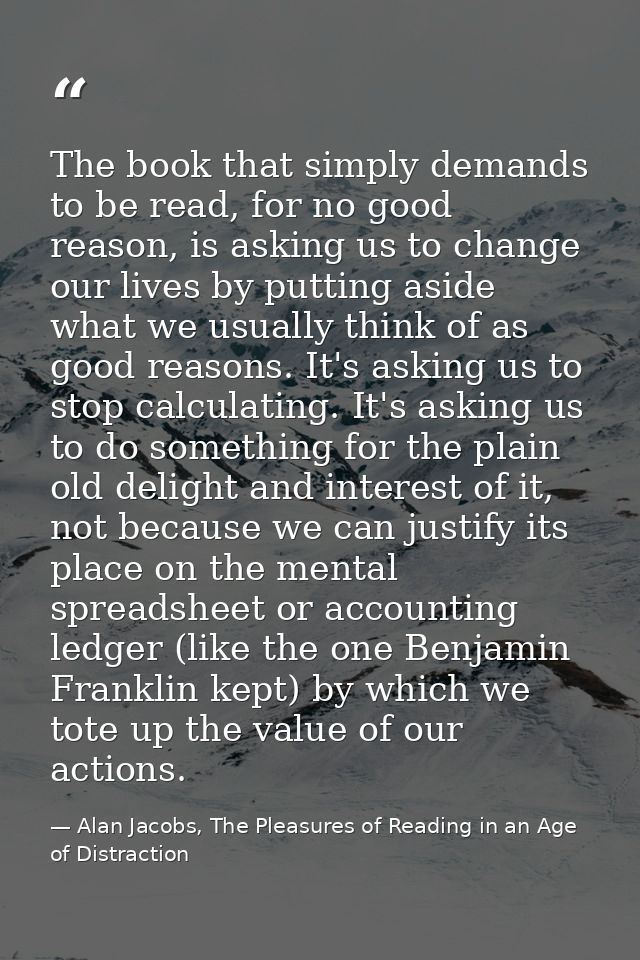 The book that simply demands to be read, for no good reason, is asking us to change our lives by putting aside what we u — Alan Jacobs, The Pleasures of Reading in an Age of Distraction