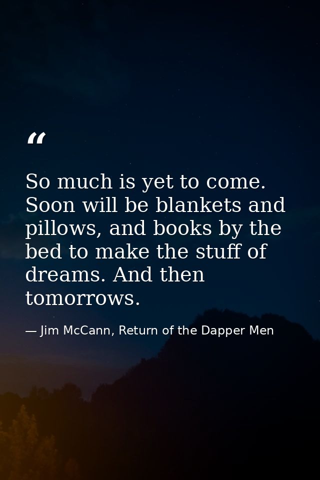 So much is yet to come. Soon will be blankets and pillows, and books by the bed to make the stuff of dreams. And then to — Jim McCann, Return of the Dapper Men