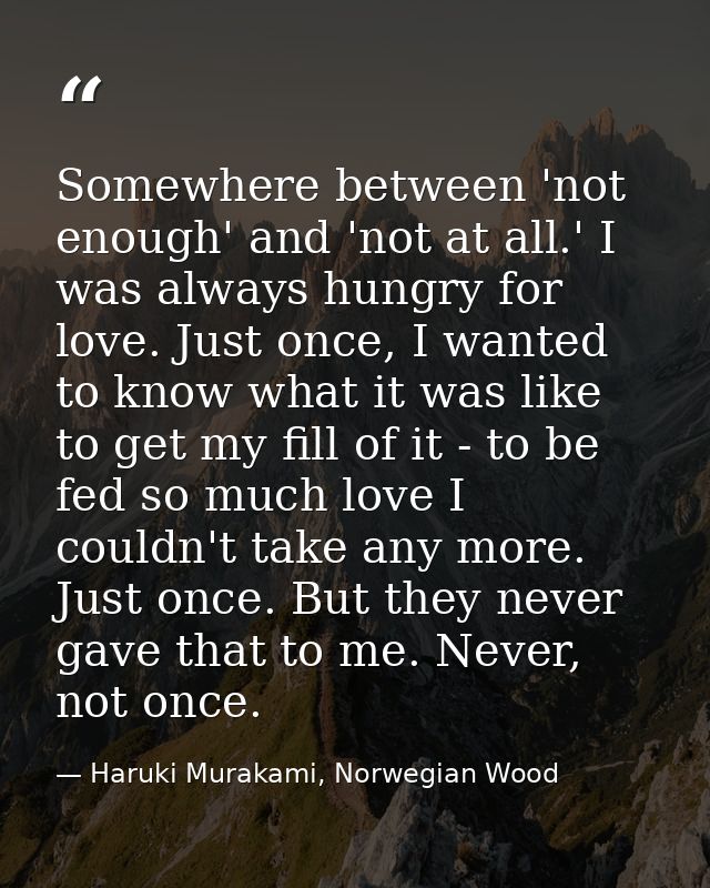 Somewhere between 'not enough' and 'not at all.' I was always hungry for love. Just once, I wanted to know what it was l — Haruki Murakami, Norwegian Wood
