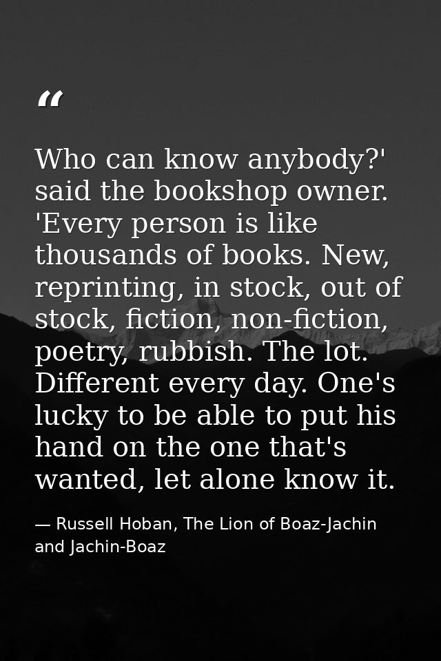 Who can know anybody?' said the bookshop owner. 'Every person is like thousands of books. New, reprinting, in stock, out — Russell Hoban, The Lion of Boaz-Jachin and Jachin-Boaz