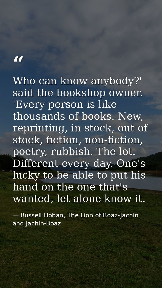 Who can know anybody?' said the bookshop owner. 'Every person is like thousands of books. New, reprinting, in stock, out — Russell Hoban, The Lion of Boaz-Jachin and Jachin-Boaz