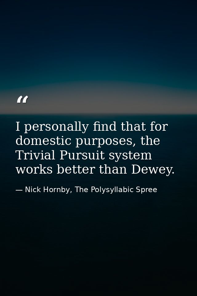 I personally find that for domestic purposes, the Trivial Pursuit system works better than Dewey. — Nick Hornby, The Polysyllabic Spree